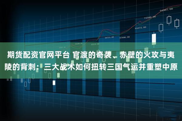 期货配资官网平台 官渡的奇袭、赤壁的火攻与夷陵的背刺：三大战术如何扭转三国气运并重塑中原