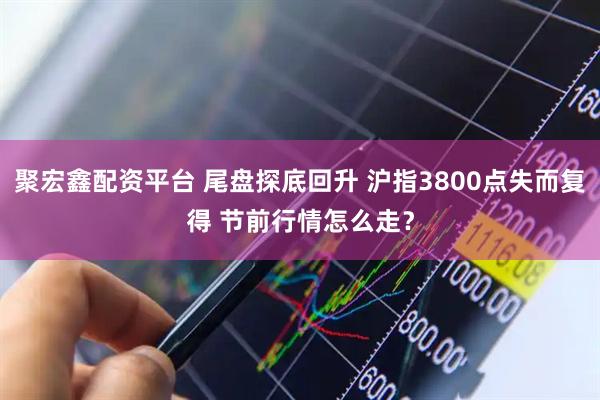 聚宏鑫配资平台 尾盘探底回升 沪指3800点失而复得 节前行情怎么走？