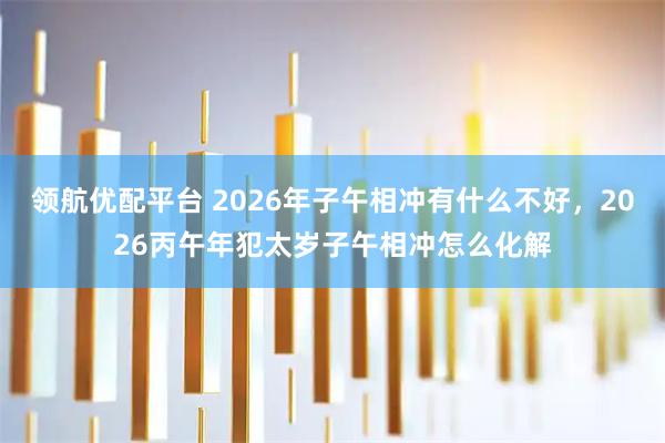 领航优配平台 2026年子午相冲有什么不好，2026丙午年犯太岁子午相冲怎么化解