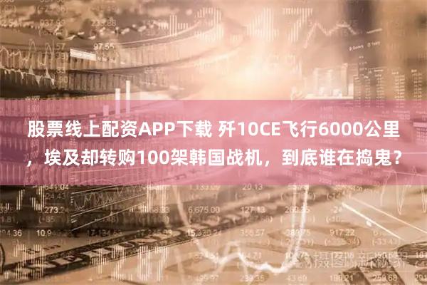 股票线上配资APP下载 歼10CE飞行6000公里,埃及却转购100架韩国战机,到底谁在捣鬼?