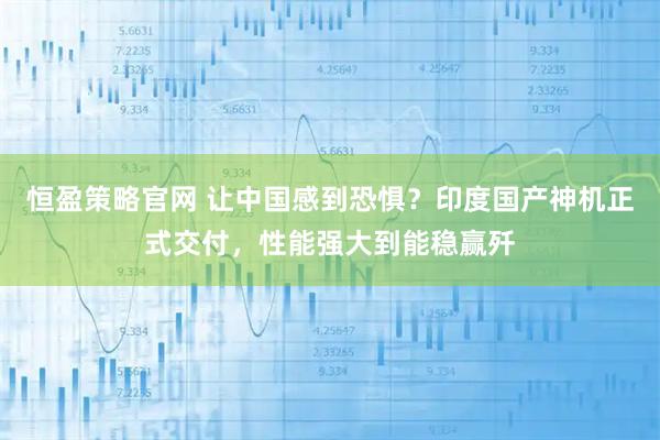 恒盈策略官网 让中国感到恐惧?印度国产神机正式交付,性能强大到能稳赢歼