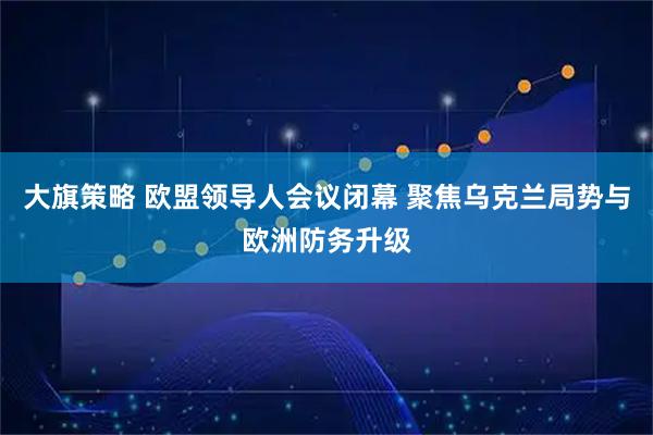 大旗策略 欧盟领导人会议闭幕 聚焦乌克兰局势与欧洲防务升级