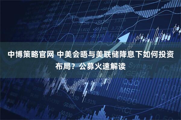 中博策略官网 中美会晤与美联储降息下如何投资布局？公募火速解读