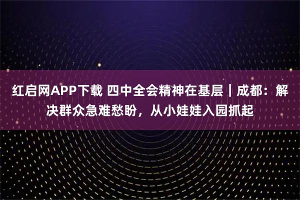 红启网APP下载 四中全会精神在基层｜成都：解决群众急难愁盼，从小娃娃入园抓起