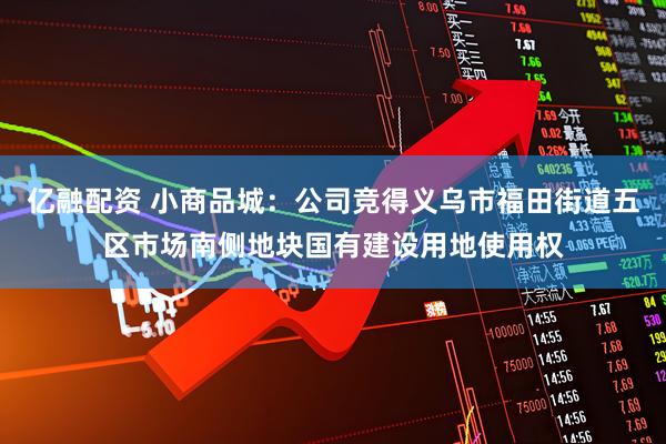 亿融配资 小商品城：公司竞得义乌市福田街道五区市场南侧地块国有建设用地使用权