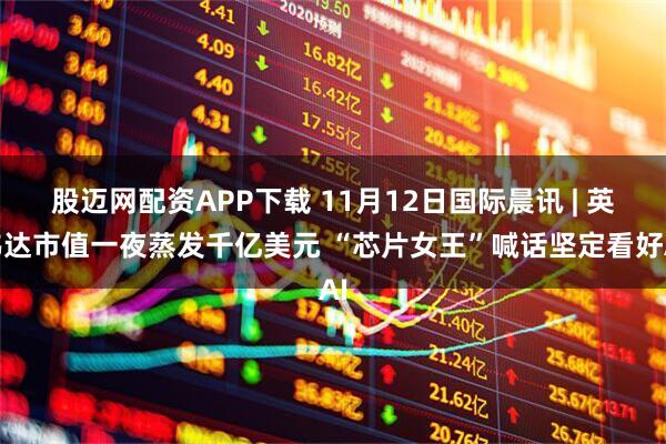 股迈网配资APP下载 11月12日国际晨讯 | 英伟达市值一夜蒸发千亿美元 “芯片女王”喊话坚定看好AI