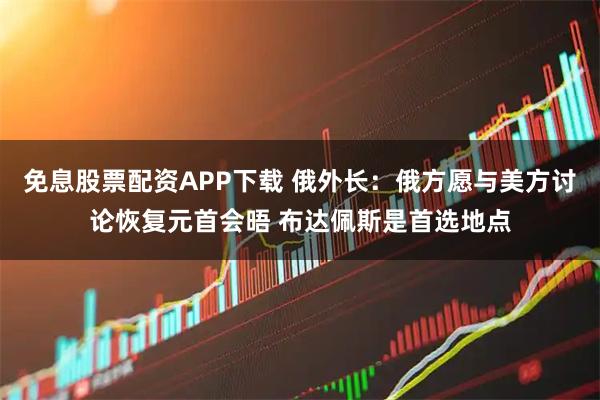 免息股票配资APP下载 俄外长：俄方愿与美方讨论恢复元首会晤 布达佩斯是首选地点