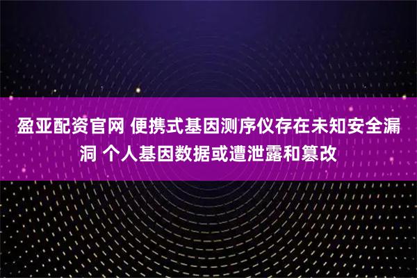 盈亚配资官网 便携式基因测序仪存在未知安全漏洞 个人基因数据或遭泄露和篡改