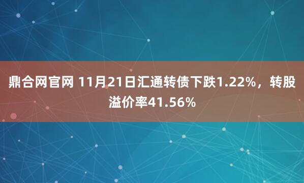 鼎合网官网 11月21日汇通转债下跌1.22%,转股溢价率41.56%