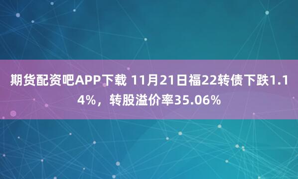 期货配资吧APP下载 11月21日福22转债下跌1.14%,转股溢价率35.06%