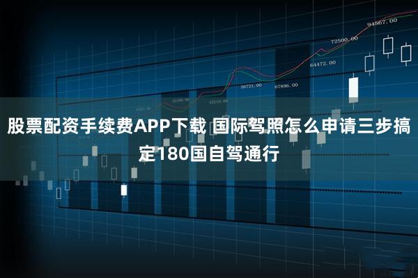 股票配资手续费APP下载 国际驾照怎么申请三步搞定180国自驾通行
