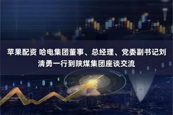 苹果配资 哈电集团董事、总经理、党委副书记刘清勇一行到陕煤集团座谈交流