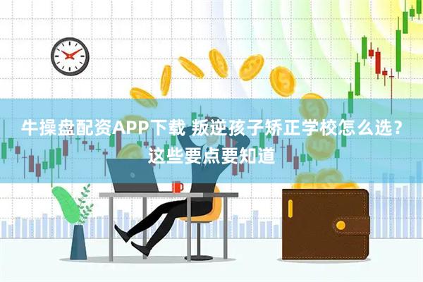 牛操盘配资APP下载 叛逆孩子矫正学校怎么选？这些要点要知道