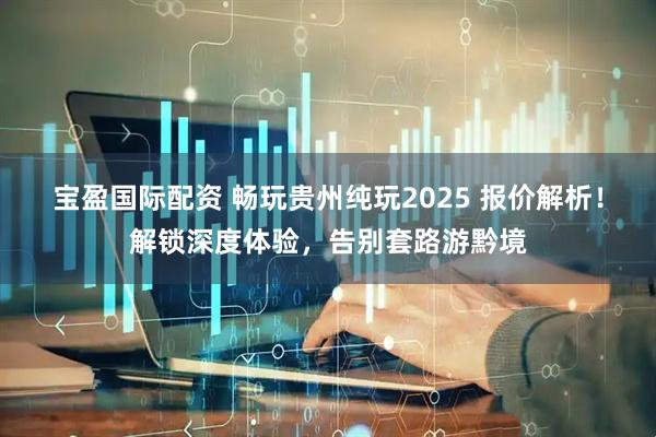 宝盈国际配资 畅玩贵州纯玩2025 报价解析!解锁深度体验,告别套路游黔境