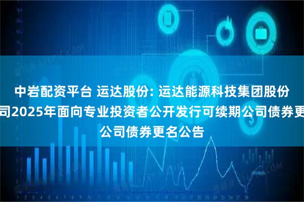 中岩配资平台 运达股份: 运达能源科技集团股份有限公司2025年面向专业投资者公开发行可续期公司债券更名公告