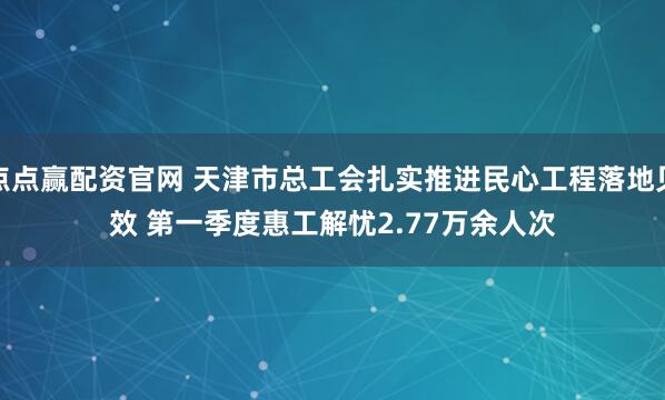点点赢配资官网 天津市总工会扎实推进民心工程落地见效 第一季度惠工解忧2.77万余人次