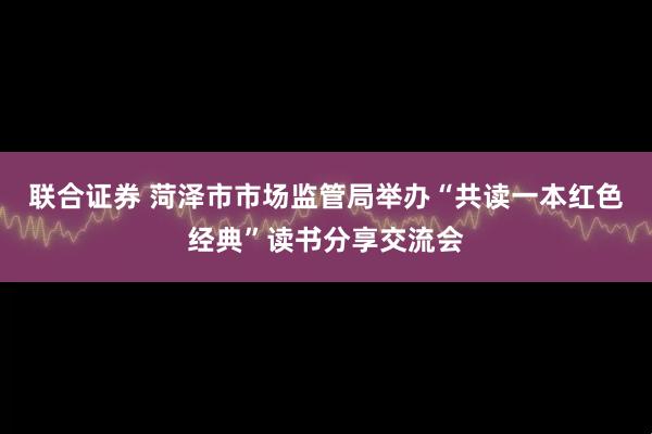 联合证券 菏泽市市场监管局举办“共读一本红色经典”读书分享交流会