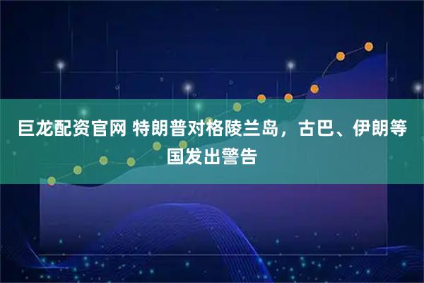 巨龙配资官网 特朗普对格陵兰岛，古巴、伊朗等国发出警告