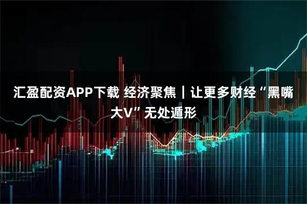 汇盈配资APP下载 经济聚焦｜让更多财经“黑嘴大V”无处遁形