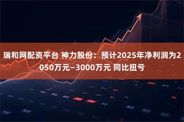瑞和网配资平台 神力股份：预计2025年净利润为2050万元—3000万元 同比扭亏