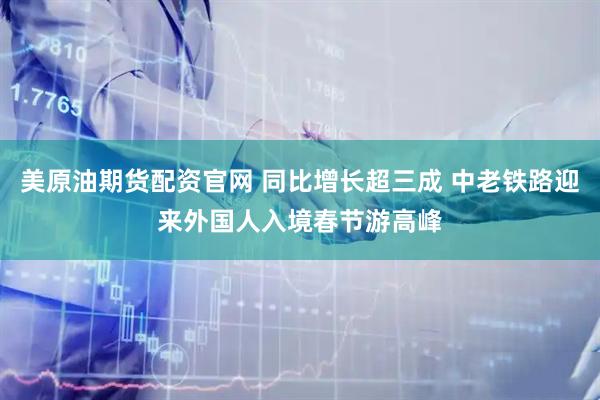 美原油期货配资官网 同比增长超三成 中老铁路迎来外国人入境春节游高峰