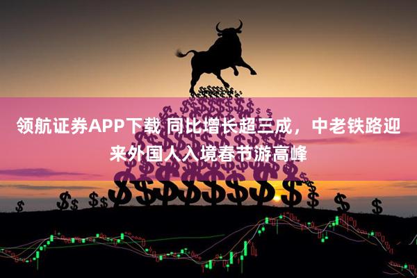 领航证券APP下载 同比增长超三成，中老铁路迎来外国人入境春节游高峰