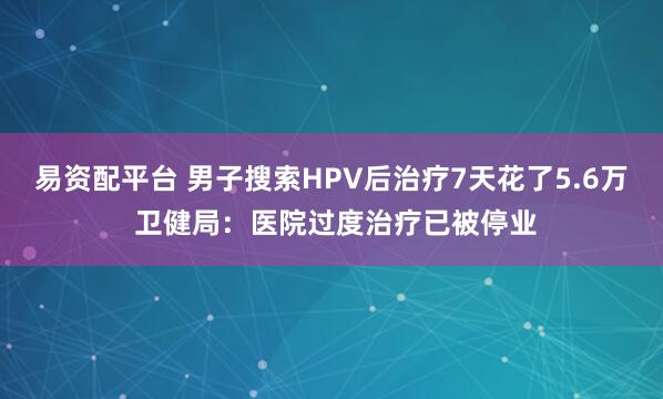 易资配平台 男子搜索HPV后治疗7天花了5.6万 卫健局:医院过度治疗已被停业