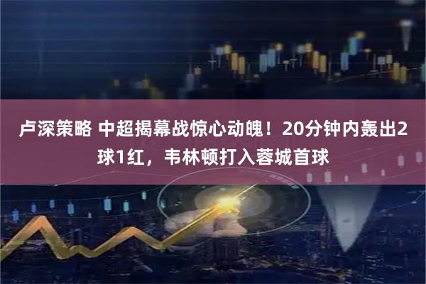 卢深策略 中超揭幕战惊心动魄！20分钟内轰出2球1红，韦林顿打入蓉城首球