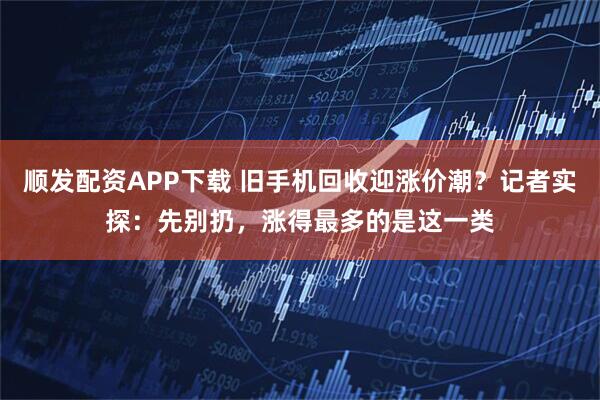 顺发配资APP下载 旧手机回收迎涨价潮？记者实探：先别扔，涨得最多的是这一类