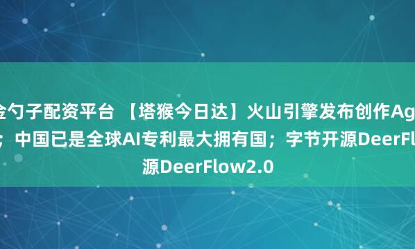 金勺子配资平台 【塔猴今日达】火山引擎发布创作Agent 2.0；中国已是全球AI专利最大拥有国；字节开源DeerFlow2.0