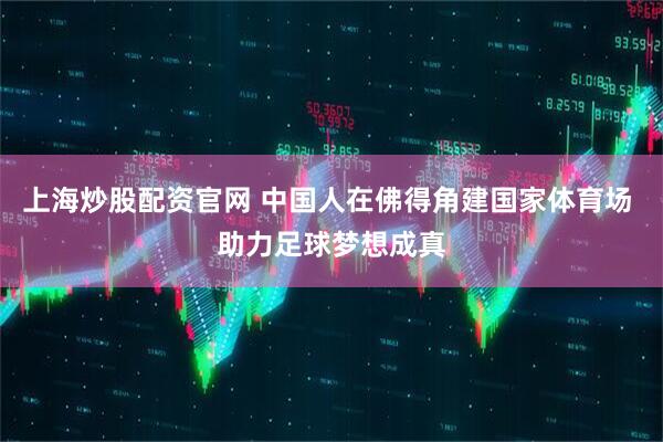 上海炒股配资官网 中国人在佛得角建国家体育场 助力足球梦想成真