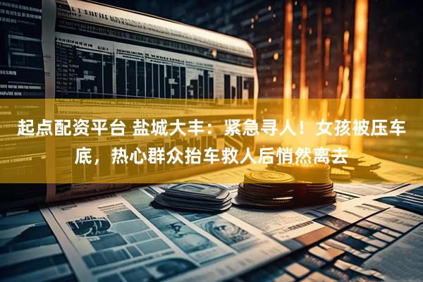 起点配资平台 盐城大丰：紧急寻人！女孩被压车底，热心群众抬车救人后悄然离去
