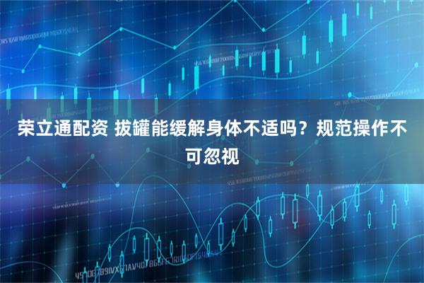 荣立通配资 拔罐能缓解身体不适吗?规范操作不可忽视