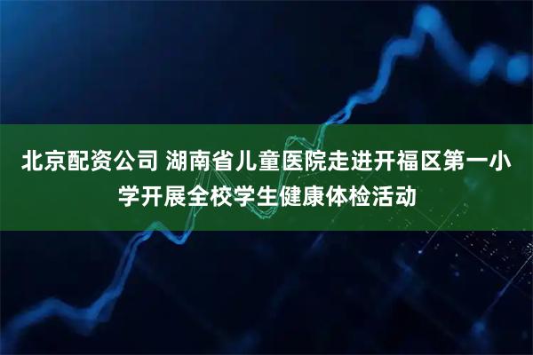 北京配资公司 湖南省儿童医院走进开福区第一小学开展全校学生健康体检活动