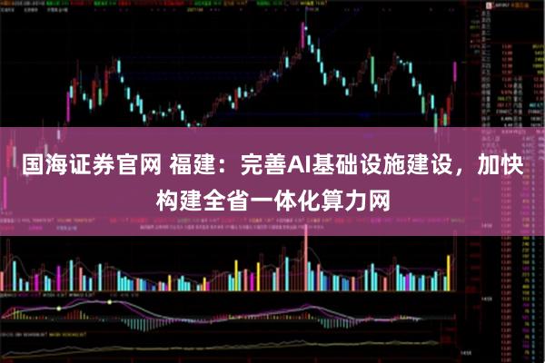 国海证券官网 福建：完善AI基础设施建设，加快构建全省一体化算力网