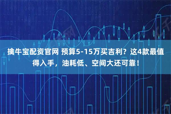 擒牛宝配资官网 预算5-15万买吉利？这4款最值得入手，油耗低、空间大还可靠！