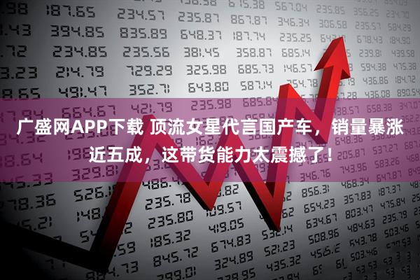 广盛网APP下载 顶流女星代言国产车，销量暴涨近五成，这带货能力太震撼了！