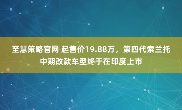 至慧策略官网 起售价19.88万，第四代索兰托中期改款车型终于在印度上市