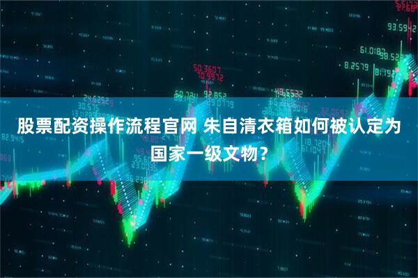 股票配资操作流程官网 朱自清衣箱如何被认定为国家一级文物？