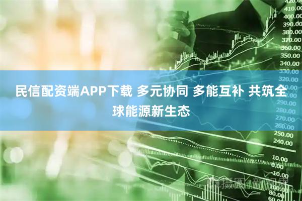 民信配资端APP下载 多元协同 多能互补 共筑全球能源新生态