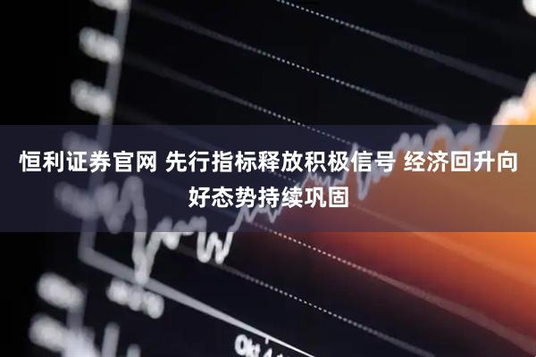恒利证券官网 先行指标释放积极信号 经济回升向好态势持续巩固