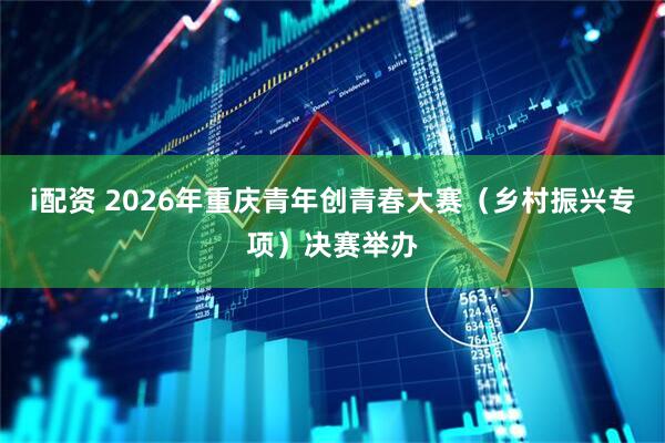 i配资 2026年重庆青年创青春大赛（乡村振兴专项）决赛举办