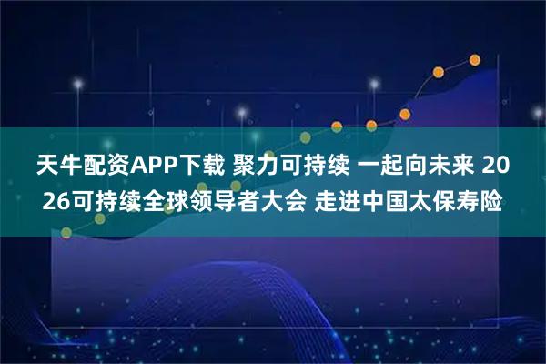 天牛配资APP下载 聚力可持续 一起向未来 2026可持续全球领导者大会 走进中国太保寿险